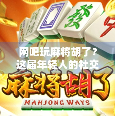 网吧玩麻将胡了？这届年轻人的社交货币正在被重新定义！